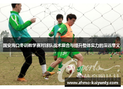 国安海口冬训教学赛对球队战术磨合与提升整体实力的深远意义 国安海口冬训教学赛对球队战术磨合与提升整体实力的深远意义