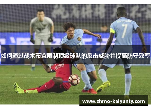 如何通过战术布置限制顶级球队的反击威胁并提高防守效率 如何通过战术布置限制顶级球队的反击威胁并提高防守效率