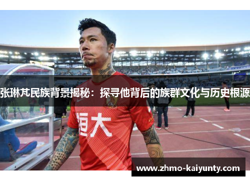 张琳芃民族背景揭秘:探寻他背后的族群文化与历史根源 张琳芃民族背景揭秘:探寻他背后的族群文化与历史根源
