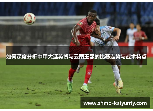 如何深度分析中甲大连英博与云南玉昆的比赛走势与战术特点 如何深度分析中甲大连英博与云南玉昆的比赛走势与战术特点