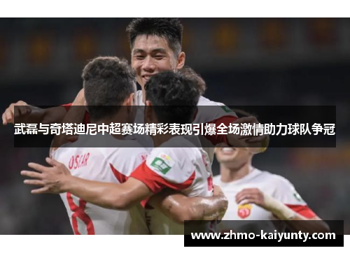 武磊与奇塔迪尼中超赛场精彩表现引爆全场激情助力球队争冠