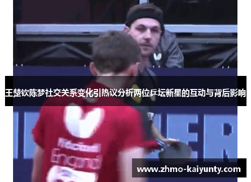 王楚钦陈梦社交关系变化引热议分析两位乒坛新星的互动与背后影响 王楚钦陈梦社交关系变化引热议分析两位乒坛新星的互动与背后影响