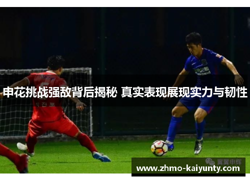 申花挑战强敌背后揭秘 真实表现展现实力与韧性 申花挑战强敌背后揭秘 真实表现展现实力与韧性