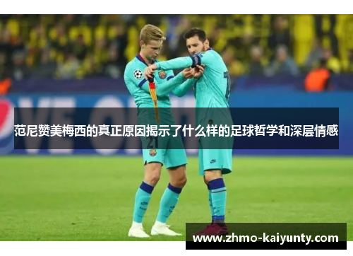 范尼赞美梅西的真正原因揭示了什么样的足球哲学和深层情感 范尼赞美梅西的真正原因揭示了什么样的足球哲学和深层情感