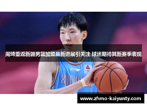 周琦重返新疆男篮加盟最新进展引关注 球迷期待其新赛季表现 周琦重返新疆男篮加盟最新进展引关注 球迷期待其新赛季表现