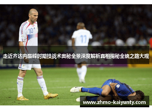 走近齐达内巅峰时期技战术奥秘全景深度解析真相揭秘全貌之路大观 走近齐达内巅峰时期技战术奥秘全景深度解析真相揭秘全貌之路大观