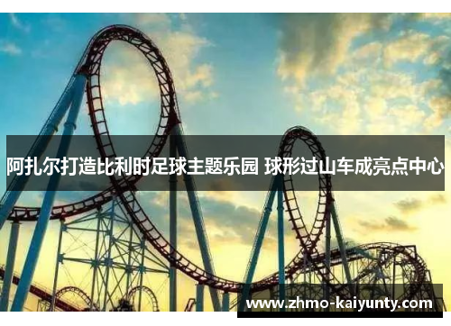 阿扎尔打造比利时足球主题乐园 球形过山车成亮点中心 阿扎尔打造比利时足球主题乐园 球形过山车成亮点中心