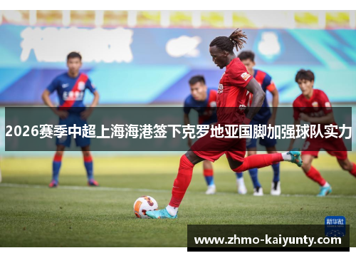 2026赛季中超上海海港签下克罗地亚国脚加强球队实力